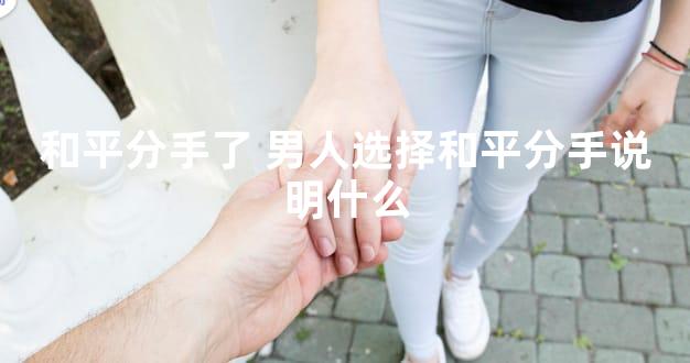 和平分手了 男人选择和平分手说明什么